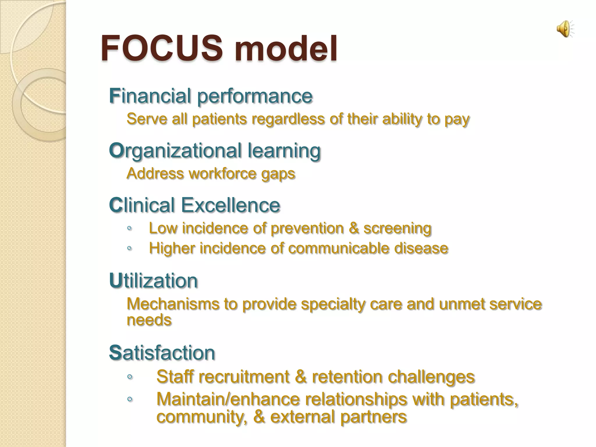 FOCUS model
Financial performance
  Serve all patients regardless of their ability to pay

Organizational learning
  Address workforce gaps

Clinical Excellence
  ◦   Low incidence of prevention & screening
  ◦   Higher incidence of communicable disease

Utilization
  Mechanisms to provide specialty care and unmet service
  needs

Satisfaction
  ◦   Staff recruitment & retention challenges
  ◦   Maintain/enhance relationships with patients,
      community, & external partners
 