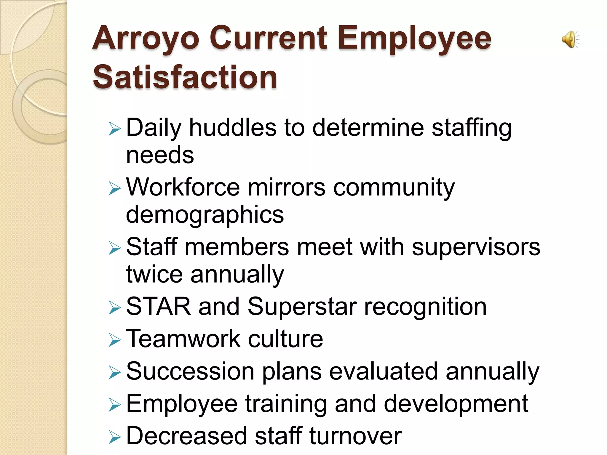 Arroyo Current Employee
Satisfaction
 Daily huddles to determine staffing
  needs
 Workforce mirrors community
  demographics
 Staff members meet with supervisors
  twice annually
 STAR and Superstar recognition
 Teamwork culture
 Succession plans evaluated annually
 Employee training and development
 Decreased staff turnover
 