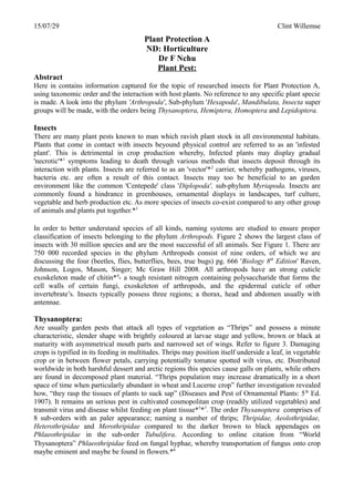 15/07/29 Clint Willemse
Plant Protection A
ND: Horticulture
Dr F Nchu
Plant Pest:
Abstract
Here in contains information captured for the topic of researched insects for Plant Protection A,
using taxonomic order and the interaction with host plants. No reference to any specific plant specie
is made. A look into the phylum 'Arthropoda', Sub-phylum 'Hexapoda', Mandibulata, Insecta super
groups will be made, with the orders being Thysanoptera, Hemiptera, Homoptera and Lepidoptera.
Insects
There are many plant pests known to man which ravish plant stock in all environmental habitats.
Plants that come in contact with insects beyound physical control are referred to as an 'infested
plant'. This is detrimental in crop production whereby, Infected plants may display gradual
'necrotic'*1
symptoms leading to death through various methods that insects deposit through its
interaction with plants. Insects are referred to as an 'vector'*2
carrier, whereby pathogens, viruses,
bacteria etc. are often a result of this contact. Insects may too be beneficial to an garden
environment like the common 'Centepede' class 'Diplopoda', sub-phylum Myriapoda. Insects are
commonly found a hindrance in greenhouses, ornamental displays in landscapes, turf culture,
vegetable and herb production etc. As more species of insects co-exist compared to any other group
of animals and plants put together.*3
In order to better understand species of all kinds, naming systems are studied to ensure proper
classification of insects belonging to the phylum Arthropods. Figure 2 shows the largest class of
insects with 30 million species and are the most successful of all animals. See Figure 1. There are
750 000 recorded species in the phylum Arthropods consist of nine orders, of which we are
discussing the four (beetles, flies, butterflies, bees, true bugs) pg. 666 'Biology 8th
Edition' Raven,
Johnson, Logos, Mason, Singer; Mc Graw Hill 2008. All arthropods have an strong cuticle
exoskeleton made of chitin*4
- a tough resistant nitrogen containing polysaccharide that forms the
cell walls of certain fungi, exoskeleton of arthropods, and the epidermal cuticle of other
invertebrate’s. Insects typically possess three regions; a thorax, head and abdomen usually with
antennae.
Thysanoptera:
Are usually garden pests that attack all types of vegetation as “Thrips” and possess a minute
characteristic, slender shape with brightly coloured at larvae stage and yellow, brown or black at
maturity with asymmetrical mouth parts and narrowed set of wings. Refer to figure 3. Damaging
crops is typified in its feeding in multitudes. Thrips may position itself underside a leaf, in vegetable
crop or in between flower petals, carrying potentially tomatoe spotted wilt virus, etc. Distributed
worldwide in both harshful dessert and arctic regions this species cause galls on plants, while others
are found in decomposed plant material. “Thrips population may increase dramatically in a short
space of time when particularly abundant in wheat and Lucerne crop” further investigation revealed
how, “they rasp the tissues of plants to suck sap” (Diseases and Pest of Ornamental Plants: 5th
Ed.
1907). It remains an serious pest in cultivated cosmopolitan crop (readily utilized vegetables) and
transmit virus and disease whilst feeding on plant tissue*5
*7
. The order Thysanoptera comprises of
8 sub-orders with an paler appearance; naming a number of thrips; Thripidae, Aeolothripidae,
Heterothripidae and Merothripidae compared to the darker brown to black appendages on
Phlaeothripidae in the sub-order Tubulifera. According to online citation from “World
Thysanoptera” Phlaeothripidae feed on fungal hyphae, whereby transportation of fungus onto crop
maybe eminent and maybe be found in flowers.*6
 
