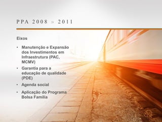 P P A 2 0 0 8 » 2 0 1 1
Eixos
• Manutenção e Expansão
dos Investimentos em
Infraestrutura (PAC,
MCMV)
• Garantia para a
educação de qualidade
(PDE)
• Agenda social
• Aplicação do Programa
Bolsa Família
 