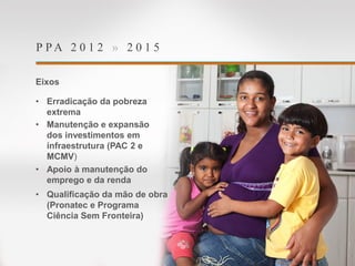 P P A 2 0 1 2 » 2 0 1 5
Eixos
• Erradicação da pobreza
extrema
• Manutenção e expansão
dos investimentos em
infraestrutura (PAC 2 e
MCMV)
• Apoio à manutenção do
emprego e da renda
• Qualificação da mão de obra
(Pronatec e Programa
Ciência Sem Fronteira)
 
