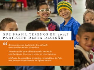 Q U E B R A S I L T E R E M O S E M 2 0 1 9 ?
P A R T I C I P E D E S T A D E C I S Ã O
“Acesso universal à educação de qualidade,
construindo a Pátria Educadora.
Inclusão social para além da renda, com mais
oportunidades de acesso a bens e serviços públicos.
Melhoria da capacidade produtiva e competitiva do País,
com foco nos investimentos em infraestrutura.
 