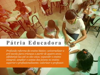 Profunda reforma do ensino básico; universalizar a
pré-escola para crianças a partir de quatro anos;
alfabetizá-las até os oito anos; expandir o ensino
integral; ampliar o acesso dos jovens no ensino
superior e profissionalizante; valorizar o professor.
Pá tria Educa do ra
 