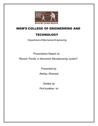 MGM’S COLLEGE OF ENGINERRING AND
TECHNOLOGY
Department of Mechanical Engineering
Presentation Report on
“Recent Trends in Advanced Manufacturing system”
Presented by:
Akshay Ghanwat
Guided by
Prof.kumbhar sir
 