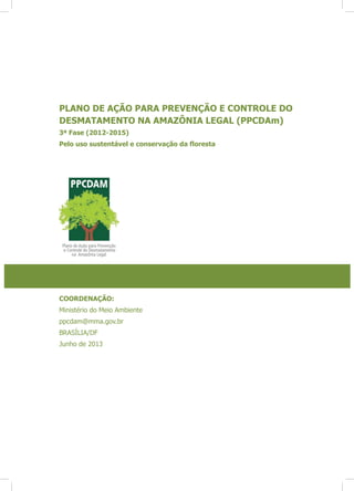 PLANO DE AÇÃO PARA PREVENÇÃO E CONTROLE DO
DESMATAMENTO NA AMAZÔNIA LEGAL (PPCDAm)
3ª Fase (2012-2015)
COORDENAÇÃO:
Ministério do Meio Ambiente
ppcdam@mma.gov.br
BRASÍLIA/DF
Junho de 2013
 
