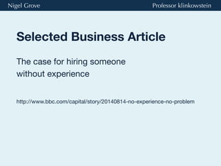 Nigel Grove Professor klinkowstein 
Selected Business Article 
The case for hiring someone 
without experience 
http://www.bbc.com/capital/story/20140814-no-experience-no-problem 
 