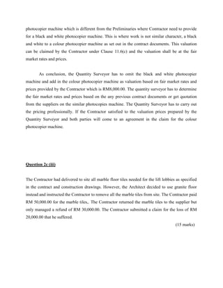 photocopier machine which is different from the Preliminaries where Contractor need to provide
for a black and white photocopier machine. This is where work is not similar character, a black
and white to a colour photocopier machine as set out in the contract documents. This valuation
can be claimed by the Contractor under Clause 11.6(c) and the valuation shall be at the fair
market rates and prices.
As conclusion, the Quantity Surveyor has to omit the black and white photocopier
machine and add in the colour photocopier machine as valuation based on fair market rates and
prices provided by the Contractor which is RM8,000.00. The quantity surveyor has to determine
the fair market rates and prices based on the any previous contract documents or get quotation
from the suppliers on the similar photocopies machine. The Quantity Surveyor has to carry out
the pricing professionally. If the Contractor satisfied to the valuation prices prepared by the
Quantity Surveyor and both parties will come to an agreement in the claim for the colour
photocopier machine.
Question 2c (iii)
The Contractor had delivered to site all marble floor tiles needed for the lift lobbies as specified
in the contract and construction drawings. However, the Architect decided to use granite floor
instead and instructed the Contractor to remove all the marble tiles from site. The Contractor paid
RM 50,000.00 for the marble tiles,. The Contractor returned the marble tiles to the supplier but
only managed a refund of RM 30,000.00. The Contractor submitted a claim for the loss of RM
20,000.00 that he suffered.
(15 marks)
 