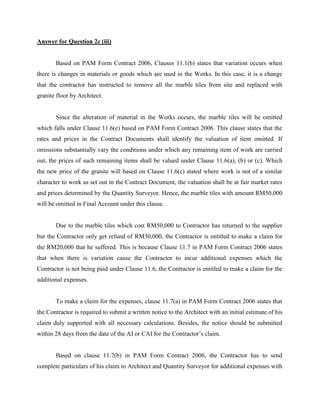 Answer for Question 2c (iii)
Based on PAM Form Contract 2006, Clauses 11.1(b) states that variation occurs when
there is changes in materials or goods which are used in the Works. In this case, it is a change
that the contractor has instructed to remove all the marble tiles from site and replaced with
granite floor by Architect.
Since the alteration of material in the Works occurs, the marble tiles will be omitted
which falls under Clause 11.6(e) based on PAM Form Contract 2006. This clause states that the
rates and prices in the Contract Documents shall identify the valuation of item omitted. If
omissions substantially vary the conditions under which any remaining item of work are carried
out, the prices of such remaining items shall be valued under Clause 11.6(a), (b) or (c). Which
the new price of the granite will based on Clause 11.6(c) stated where work is not of a similar
character to work as set out in the Contract Document, the valuation shall be at fair market rates
and prices determined by the Quantity Surveyor. Hence, the marble tiles with amount RM50,000
will be omitted in Final Account under this clause.
Due to the marble tiles which cost RM50,000 to Contractor has returned to the supplier
but the Contractor only get refund of RM30,000, the Contractor is entitled to make a claim for
the RM20,000 that he suffered. This is because Clause 11.7 in PAM Form Contract 2006 states
that when there is variation cause the Contractor to incur additional expenses which the
Contractor is not being paid under Clause 11.6, the Contractor is entitled to make a claim for the
additional expenses.
To make a claim for the expenses, clause 11.7(a) in PAM Form Contract 2006 states that
the Contractor is required to submit a written notice to the Architect with an initial estimate of his
claim duly supported with all necessary calculations. Besides, the notice should be submitted
within 28 days from the date of the AI or CAI for the Contractor’s claim.
Based on clause 11.7(b) in PAM Form Contract 2006, the Contractor has to send
complete particulars of his claim to Architect and Quantity Surveyor for additional expenses with
 
