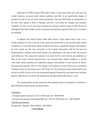 Referring the PAM Contract 2006 under Clause 11.6(a) state where the work have the
similar character, executed under similar conditions and there is no significantly change of
quantity of works as set out in the contract documents. The rates RM 50 per m3 and quantity 10
m3 have been agreed in Bills of Quantity and this is not allow for changed and amended.
Therefore, the first 10 m3 excavation claimed by Contractor shall be based on RM 50 per m3
although he had made mistake and the excavation rates had been agreed in BQ and it is not allow
for amended.
In addition, the PAM Contract 2006 under Clause 11.6(b) stated where work is of a
similar character to work as set out in the contract documents but is not executed under similar
conditions or is executed under similar conditions but there is significant change in the quantity
of work carried out, the rates and prices in the Contract Documents shall be the basis for
determining the valuation which shall include a far adjustment in the rates to take into account
such difference. This means the Contractor can claim for the work with the pre-conditions of
that: (a) the work in similar character but is not executed under similar conditions; or (b) the
work under similar conditions but significant change in the quantity of work carried out. Hence,
the remeasured quantity 100 m3 is the change in the quantity of work which can be claimed by
Contractor based on the contract rates, RM 50 per m3. The Contractor cannot claim based on the
revised rate RM 550 per m3 for the remeasured quantity because the excavation rates had been
agreed in BQ which is not allow for changed and amended stated under Clause 11.6(a).
The recommended revised amount has been adjusted and to be claimed by Contractor is
RM 4,500.00 by following the calculation below.
Calculation:
1. Original quantity and rates: 10 m3 x RM 50 per m3 = RM 500.00
2. Re-measured quantity and Original BQ rates: 100 m3 x RM 50 per m3 = RM 5,000.00
Total Revised Amount:
Remeasured - Original = RM 5,000.00 - RM 500.00
= RM 4,500.00
 