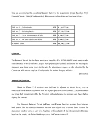 You are appointed as the consulting Quantity Surveyor for a apartment project based on PAM
Form of Contract 2006 (With Quantities). The summary of the Contract Sum is as follows :
Bill No. 1 - Preliminaries RM 4,250,000.00
Bill No. 2 - Building Works RM 62,850,000.00
Bill No. 3 - Local Infrastructure Works RM 4,500,000.00
Bill No. 4 - P.C and Provisional Sums RM 9,600,000.00
Contract Sums RM 81,200,000.00
Question 1
The Letter of Award for the above works was issued for RM 81,200,000.00 based on the tender
sum submitted by the Contractor. As you were preparing the contract documents for binding and
signature, you found some errors in the rates for aluminium windows works submitted by the
Contractor, which were very low. Kindly advise the actions that you will take.
(10 marks)
Answer for Question 1
Based on Clause 13.1, contract sum shall not be adjusted or altered in any way or
whatsoever other than in accordance with the express provision of the contract. Any errors in rate
and price shall be rationalized by the Architect without changing the contract sum figure before
signing the contract.
For this case, Letter of Award had been issued hence there is a contract form between
both parties. But the contract document has not been signed due to errors found in rates for
aluminium window works is very low. Architect or Consultant will have to rationalized the rate
based on the market rate but subject to agreement by Contractor as well.
 