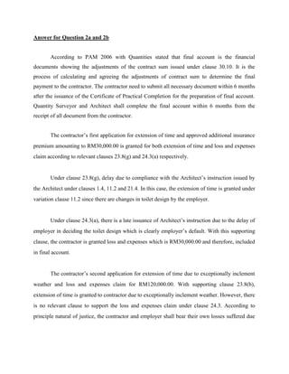 Answer for Question 2a and 2b
According to PAM 2006 with Quantities stated that final account is the financial
documents showing the adjustments of the contract sum issued under clause 30.10. It is the
process of calculating and agreeing the adjustments of contract sum to determine the final
payment to the contractor. The contractor need to submit all necessary document within 6 months
after the issuance of the Certificate of Practical Completion for the preparation of final account.
Quantity Surveyor and Architect shall complete the final account within 6 months from the
receipt of all document from the contractor.
The contractor’s first application for extension of time and approved additional insurance
premium amounting to RM30,000.00 is granted for both extension of time and loss and expenses
claim according to relevant clauses 23.8(g) and 24.3(a) respectively.
Under clause 23.8(g), delay due to compliance with the Architect’s instruction issued by
the Architect under clauses 1.4, 11.2 and 21.4. In this case, the extension of time is granted under
variation clause 11.2 since there are changes in toilet design by the employer.
Under clause 24.3(a), there is a late issuance of Architect’s instruction due to the delay of
employer in deciding the toilet design which is clearly employer’s default. With this supporting
clause, the contractor is granted loss and expenses which is RM30,000.00 and therefore, included
in final account.
The contractor’s second application for extension of time due to exceptionally inclement
weather and loss and expenses claim for RM120,000.00. With supporting clause 23.8(b),
extension of time is granted to contractor due to exceptionally inclement weather. However, there
is no relevant clause to support the loss and expenses claim under clause 24.3. According to
principle natural of justice, the contractor and employer shall bear their own losses suffered due
 