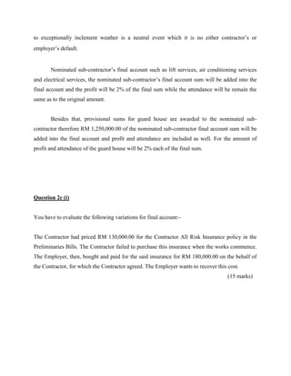 to exceptionally inclement weather is a neutral event which it is no either contractor’s or
employer’s default.
Nominated sub-contractor’s final account such as lift services, air conditioning services
and electrical services, the nominated sub-contractor’s final account sum will be added into the
final account and the profit will be 2% of the final sum while the attendance will be remain the
same as to the original amount.
Besides that, provisional sums for guard house are awarded to the nominated sub-
contractor therefore RM 1,250,000.00 of the nominated sub-contractor final account sum will be
added into the final account and profit and attendance are included as well. For the amount of
profit and attendance of the guard house will be 2% each of the final sum.
Question 2c (i)
You have to evaluate the following variations for final account:-
The Contractor had priced RM 130,000.00 for the Contractor All Risk Insurance policy in the
Preliminaries Bills. The Contractor failed to purchase this insurance when the works commence.
The Employer, then, bought and paid for the said insurance for RM 180,000.00 on the behalf of
the Contractor, for which the Contractor agreed. The Employer wants to recover this cost.
(15 marks)
 