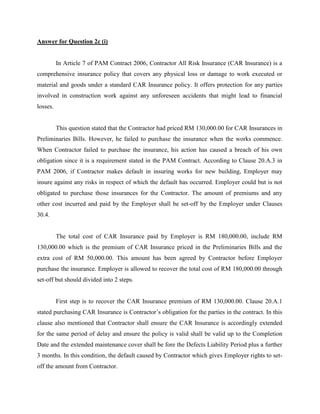Answer for Question 2c (i)
In Article 7 of PAM Contract 2006, Contractor All Risk Insurance (CAR Insurance) is a
comprehensive insurance policy that covers any physical loss or damage to work executed or
material and goods under a standard CAR Insurance policy. It offers protection for any parties
involved in construction work against any unforeseen accidents that might lead to financial
losses.
This question stated that the Contractor had priced RM 130,000.00 for CAR Insurances in
Preliminaries Bills. However, he failed to purchase the insurance when the works commence.
When Contractor failed to purchase the insurance, his action has caused a breach of his own
obligation since it is a requirement stated in the PAM Contract. According to Clause 20.A.3 in
PAM 2006, if Contractor makes default in insuring works for new building, Employer may
insure against any risks in respect of which the default has occurred. Employer could but is not
obligated to purchase those insurances for the Contractor. The amount of premiums and any
other cost incurred and paid by the Employer shall be set-off by the Employer under Clauses
30.4.
The total cost of CAR Insurance paid by Employer is RM 180,000.00, include RM
130,000.00 which is the premium of CAR Insurance priced in the Preliminaries Bills and the
extra cost of RM 50,000.00. This amount has been agreed by Contractor before Employer
purchase the insurance. Employer is allowed to recover the total cost of RM 180,000.00 through
set-off but should divided into 2 steps.
First step is to recover the CAR Insurance premium of RM 130,000.00. Clause 20.A.1
stated purchasing CAR Insurance is Contractor’s obligation for the parties in the contract. In this
clause also mentioned that Contractor shall ensure the CAR Insurance is accordingly extended
for the same period of delay and ensure the policy is valid shall be valid up to the Completion
Date and the extended maintenance cover shall be fore the Defects Liability Period plus a further
3 months. In this condition, the default caused by Contractor which gives Employer rights to set-
off the amount from Contractor.
 