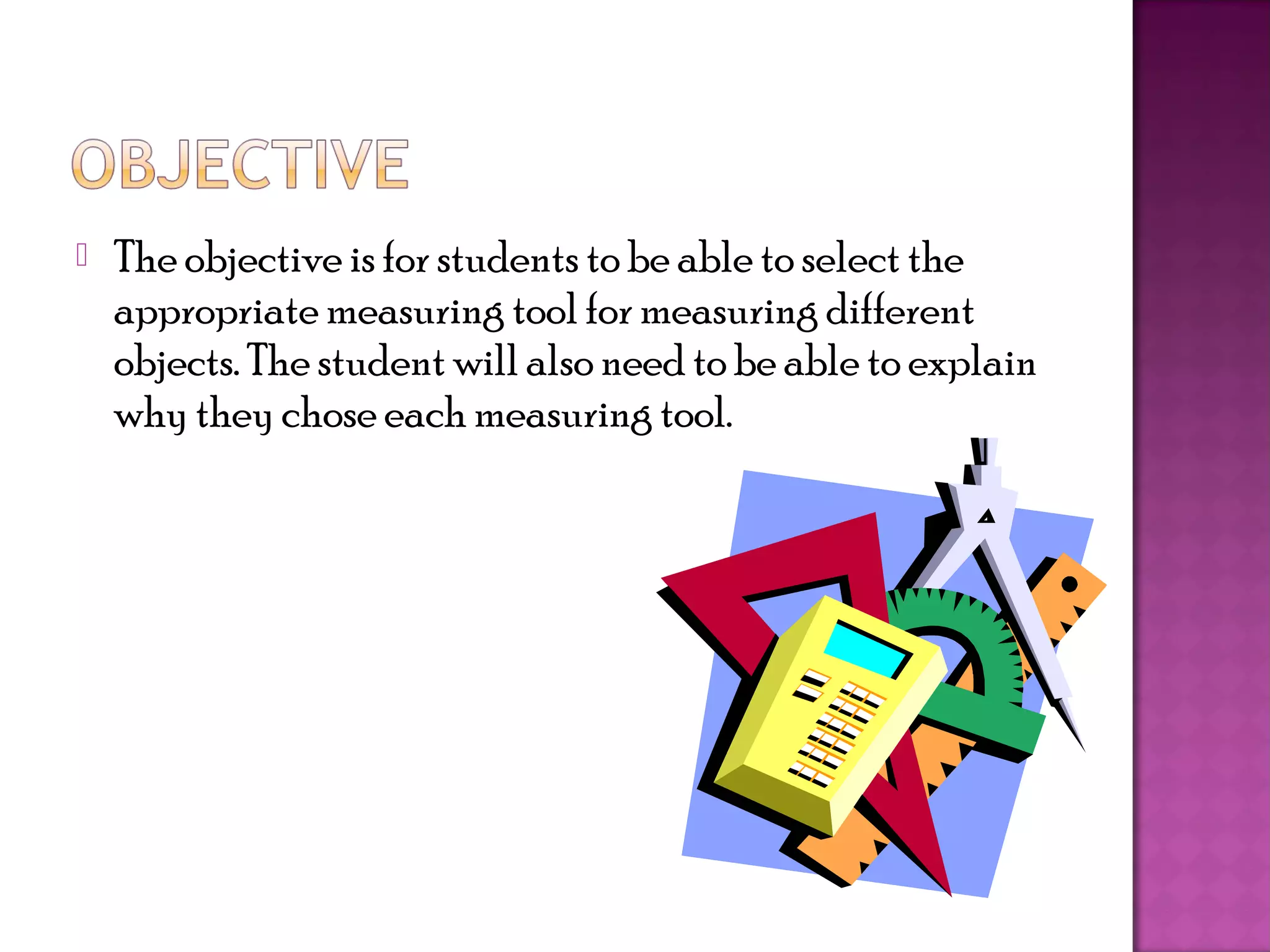    The objective is for students to be able to select the
    appropriate measuring tool for measuring different
    objects. The student will also need to be able to explain
    why they chose each measuring tool.
 