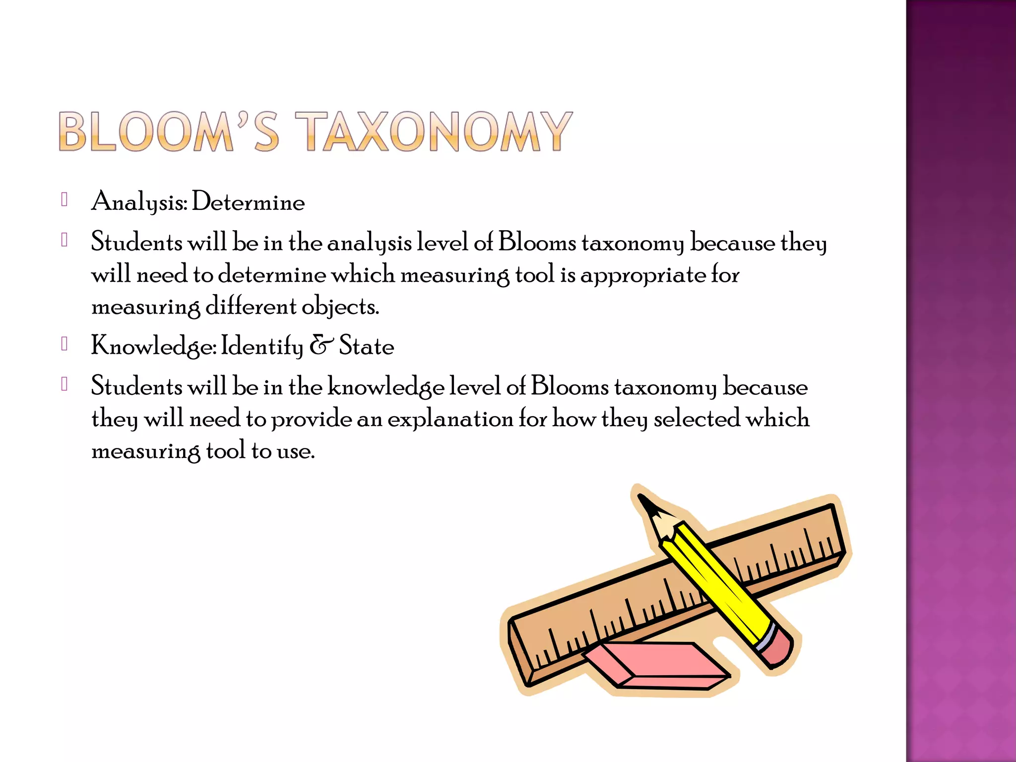    Analysis: Determine
   Students will be in the analysis level of Blooms taxonomy because they
    will need to determine which measuring tool is appropriate for
    measuring different objects.
   Knowledge: Identify & State
   Students will be in the knowledge level of Blooms taxonomy because
    they will need to provide an explanation for how they selected which
    measuring tool to use.
 