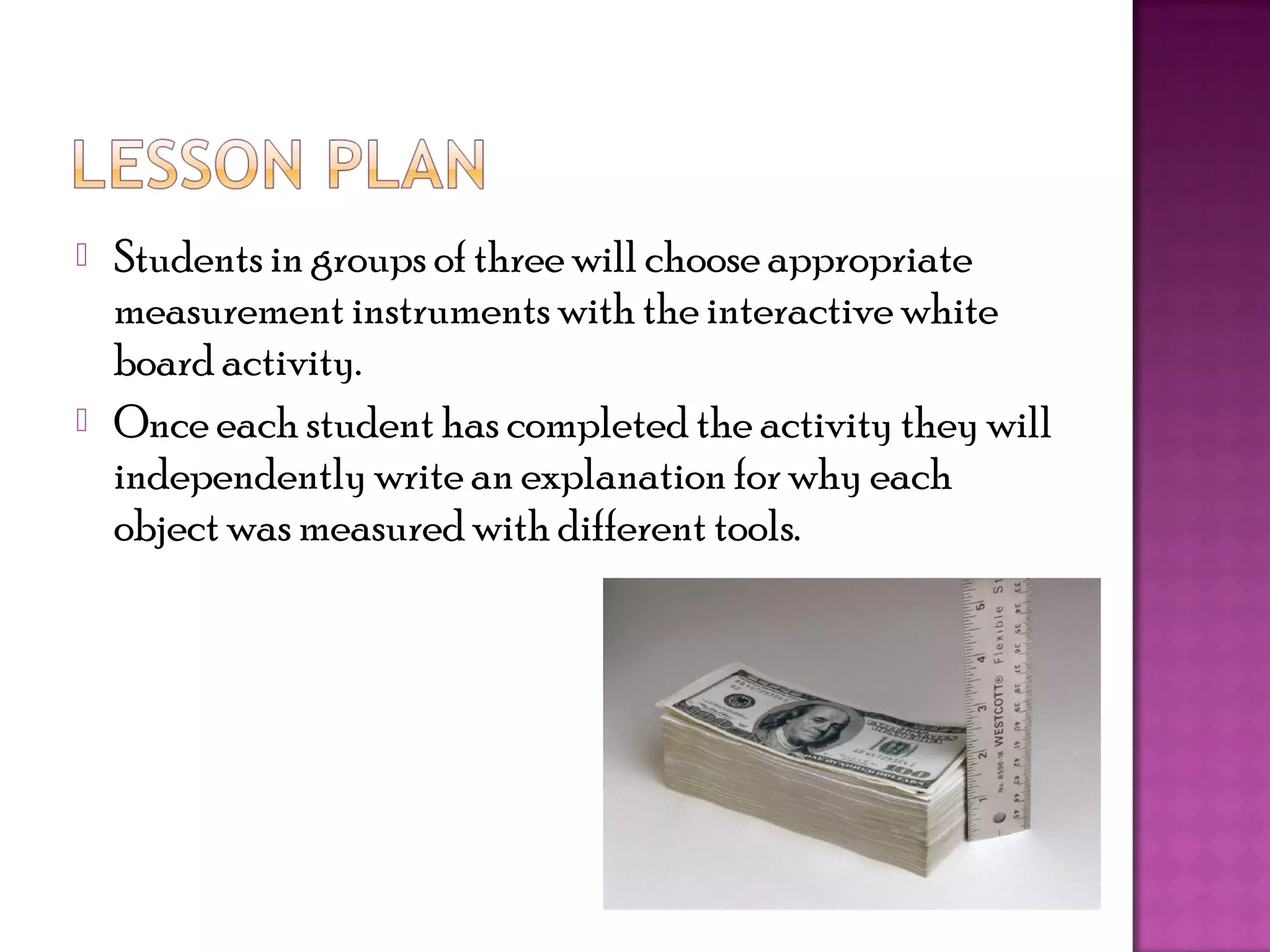    Students in groups of three will choose appropriate
    measurement instruments with the interactive white
    board activity.
   Once each student has completed the activity they will
    independently write an explanation for why each
    object was measured with different tools.
 