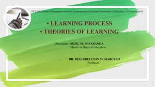 FCE 201: Psycho-Philosophical and Socio-Anthropological Economic Foundations of Education, 3rd Trimester 2019
• LEARNING PROCESS
• THEORIES OF LEARNING
1
Discussant: SOZIL M. PENARANDA
Master in Physical Education
DR. RESURRECCION M. MARCELO
Professor
 