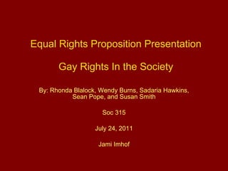 Equal Rights Proposition Presentation Gay Rights In the Society By: Rhonda Blalock, Wendy Burns, Sadaria Hawkins, Sean Pope, and Susan Smith Soc 315 July 24, 2011 Jami Imhof 