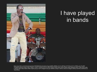 I have played
in bands
https://www.flickr.com/photos/perspective/15263296432/in/photolist-pfLogj-dp995h-pfM5Ne-oYj1oY-pfNTg2-oYhTVM-pdLYkY-oYiBWw-pdLrV9-pfK6
Yb-pfK6xG-pfwwVa-r4upsc-r4psLJ-5zbRTJ-r4u9HT-q7tDWd-q7GcTp-mfbnq-mfbA4-mfbA9-mfbnt-mfbns-mfbA6-mfbbo-qM4pA6-r4phK1-mfbij-mfbno-mfbb
s-mfbA8-mfbie-mfbia-mfbA5-mfbi9-oYjb6k-pdLsas-oYjFFH-9SgQFA-6Ccqei-cNWBXo-cN3aqY-cNXHrU-cNXvm5-cNXghb-cNXKUd-cNXY8U-cNXWzW-cN
1hjE-9fDhaz
 