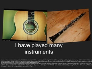 I have played many
instruments
https://www.flickr.com/photos/debajyoti-das/7605078406/in/photolist-4EYFxW-oneuNa-bbDyWD-P2rqX-gw95Wv-6m89f7-h1v3yB-3G75gw-cA31Ru-cUgEyu-oko6in-cfh4yL-6CZmNm-fa8VA4-97C5rr-cUg
DPE-GR3F-cUheW1-6ZHngL-dSd9EU-97Fcg3-b2TAcK-6EgStw-7J8bKX-nn6wVQ-ggKid5-faaUf-b8dBT-g7frED-cYna8d-9ohc9c-6x2oQ4-dZidYC-4sg2kJ-cpMHGN-h8mfTn-ePZ7Uq-e3i2fQ-97C5sH-kwQ
-gh7k6U-WhB9V-e3i2Tm-gh7TFv-cuATL9-f1tZAB-g7GYbM-dCQkJ6-iQxAfU-e3cmfT
https://www.flickr.com/photos/ndrwfgg/100402638/in/photolist-bjfyXt-9SAcY-tTxXN-2BQpvH-4qm3KL-dUaaHm-q7cSYr-7wEuAc-8zY4iJ-bkGyYC-vJnKa-DoWe7-5WPuCF-x2JCr-7BXLAH-x2JCz-5xyQ
Jz-EF3W-dZpAjU-oWEsd6-5AC9it-mQV3Sz-6cYPAG-68cLv7-e9yfNV-e43fio-nqk5ee-5w8HH4-5jKeHr-4XaHfN-798Ze-6bX8h-6UbPpL-3d8GHk-62EqUe-kXxqpF-aBRoAK-4mfTfY-ivJLR4-oaZPZ8-8bnXn
Rdhhk-aod17F-5hikDv-4jDF8m-6q2Mt6-jFrZX8-nrpc1k-9Ai9KU-vRiqE
 