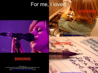 Photo Credit: <a
href="https://www.flickr.com/photos/14724437@N00/4150731126/">@kobak</a>
via <a href="http://compfight.com">Compfight</a> <a
href="https://creativecommons.org/licenses/by-nc-nd/2.0/">cc</a>
Photo Credit: <a
href="https://www.flickr.com/photos/89721416@N00/107652337/">13254</a> via <a
href="http://compfight.com">Compfight</a> <a
href="https://creativecommons.org/licenses/by-nc-sa/2.0/">cc</a>
Photo Credit: <a
href="https://www.flickr.com/photos/48540847@N03/8291387589/">Barry.Lenar
d</a> via <a href="http://compfight.com">Compfight</a> <a
href="https://creativecommons.org/licenses/by-nc/2.0/">cc</a>
For me, I loved
SINGING
COOKING
WRITING
 