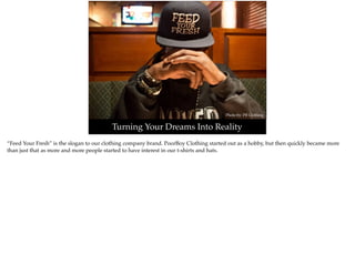 Photo by: PB Clothing
Turning Your Dreams Into Reality
“Feed Your Fresh” is the slogan to our clothing company brand. PoorBoy Clothing started out as a hobby, but then quickly became more
than just that as more and more people started to have interest in our t-shirts and hats.
 