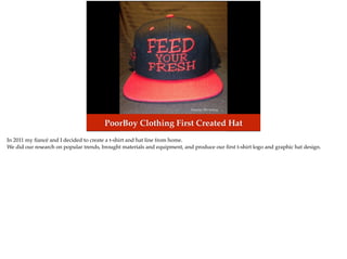 Photo by: PB Clothing
PoorBoy Clothing First Created Hat
In 2011 my ﬁancé and I decided to create a t-shirt and hat line from home.
We did our research on popular trends, brought materials and equipment, and produce our ﬁrst t-shirt logo and graphic hat design.
 