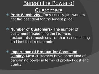 Bargaining Power of Customers Price Sensitivity-  They usually just want to get the best deal for the lowest price.  Number of Customers-  The number of customers frequenting the high-end restaurants is much smaller than casual dining and fast food restaurants.  Importance of Product for Costs and Quality -  Most customers have some kind of bargaining power in terms of product cost and quality 