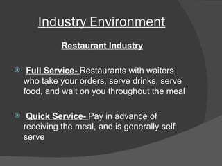 Industry Environment Restaurant Industry Full Service-  Restaurants with waiters who take your orders, serve drinks, serve food, and wait on you throughout the meal Quick Service-  Pay in advance of receiving the meal, and is generally self serve 