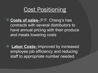 Cost Positioning Costs of sales-  P.F. Chang’s has contracts with several distributors to have annual pricing with their produce and meats lowering costs Labor Costs-  Improved by increased employee job efficiency and reducing staff to appropriate number needed. 