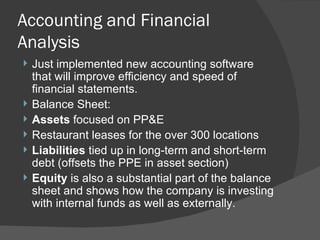 Accounting and Financial Analysis Just implemented new accounting software that will improve efficiency and speed of financial statements. Balance Sheet: Assets  focused on PP&E Restaurant leases for the over 300 locations Liabilities  tied up in long-term and short-term debt (offsets the PPE in asset section) Equity  is also a substantial part of the balance sheet and shows how the company is investing with internal funds as well as externally. 