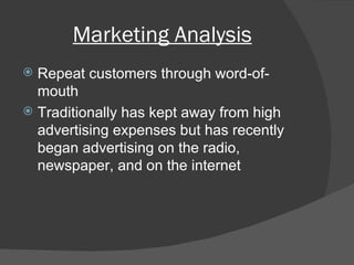 Marketing Analysis Repeat customers through word-of-mouth Traditionally has kept away from high advertising expenses but has recently began advertising on the radio, newspaper, and on the internet 