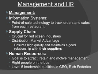 Management and HR Management: Information Systems:  Point-of-sale technology to track orders and sales from each restaurant Supply Chain:  Crucial for red ocean industries Distribution Market Advantage Ensures high quality and maintains a good relationship  with their suppliers Human Resources:  Goal is to attract, retain and motive management Right people on the bus Level 5 leadership qualities in CEO, Rich Federico 