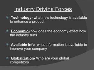 Industry Driving Forces Technology-  what new technology is available to enhance a product Economic-  how does the economy effect how the industry runs Available Info-  what information is available to improve your company Globalization-  Who are your global competitors 