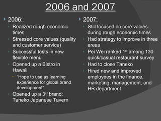 2006 and 2007 2006:  Realized rough economic times Stressed core values (quality and customer service) Successful tests in new flexible menu Opened up a Bistro in Hawaii “ Hope to use as learning experience for global brand development” Opened up a 3 rd  brand: Taneko Japanese Tavern 2007: Still focused on core values during rough economic times Had strategy to improve in three areas Pei Wei ranked 1 st  among 130 quick/casual restaurant survey Had to close Taneko Hired new and improved employees in the finance, marketing, management, and HR department 