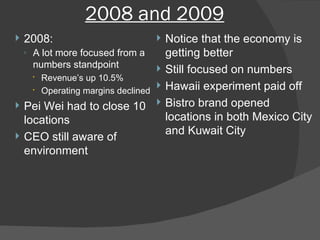 2008 and 2009 2008: A lot more focused from a numbers standpoint Revenue’s up 10.5% Operating margins declined Pei Wei had to close 10 locations CEO still aware of environment Notice that the economy is getting better Still focused on numbers Hawaii experiment paid off Bistro brand opened locations in both Mexico City and Kuwait City 