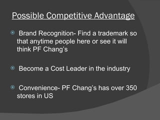 Possible Competitive Advantage Brand Recognition- Find a trademark so that anytime people here or see it will think PF Chang’s Become a Cost Leader in the industry Convenience- PF Chang’s has over 350 stores in US 