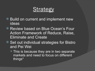 Strategy Build on current and implement new ideas Review based on Blue Ocean’s Four Action Framework of Reduce, Raise, Eliminate and Create Set out individual strategies for Bistro and Pei Wei This is because they are in two separate markets and need to focus on different things* 