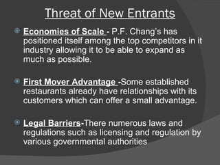 Threat of New Entrants Economies of Scale  -  P.F. Chang’s has positioned itself among the top competitors in it industry allowing it to be able to expand as much as possible. First Mover Advantage  - Some established restaurants already have relationships with its customers which can offer a small advantage.  Legal Barriers - There numerous laws and regulations such as licensing and regulation by various governmental authorities  