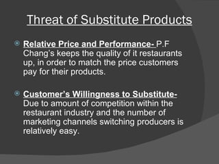 Threat of Substitute Products Relative Price and Performance-  P.F Chang’s keeps the quality of it restaurants up, in order to match the price customers pay for their products.  Customer’s Willingness to Substitute- Due to amount of competition within the restaurant industry and the number of marketing channels switching producers is relatively easy.  