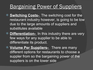 Bargaining Power of Suppliers Switching Costs-  The switching cost for the restaurant industry however, is going to be low due to the large amounts of suppliers and substitutes available Differentiation-  In this industry there are very few ways for any supplier to be able to differentiate its product. Volume Per Suppliers-  There are many different options for restaurants to choose a suppler from so the bargaining power of the suppliers is on the lower side 