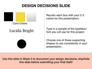 Core Colors
Recolor each box with your 2-3
colors for this presentation.
Lucida Bright
Type in a sample of the typeface/
font you will use for this project.
Choose one of these supporting
shapes to use consistently in your
presentation.
Use this slide in Week 3 to document your design decisions; skip/hide
this slide before submitting your ﬁnal draft!!
DESIGN DECISIONS SLIDE
 
