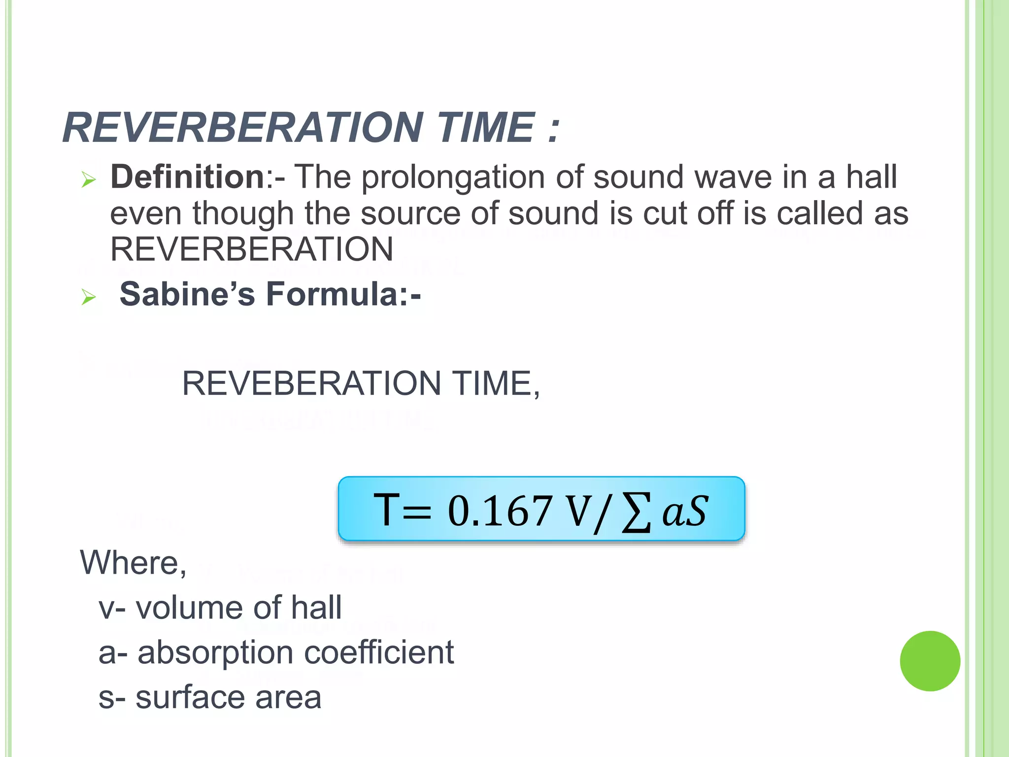 REVERBERATION TIME :
 Definition:- The prolongation of sound wave in a hall
even though the source of sound is cut off is called as
REVERBERATION
 Sabine’s Formula:-
REVEBERATION TIME,
Where,
v- volume of hall
a- absorption coefficient
s- surface area
T= 0.167 V/ 𝑎𝑆
 