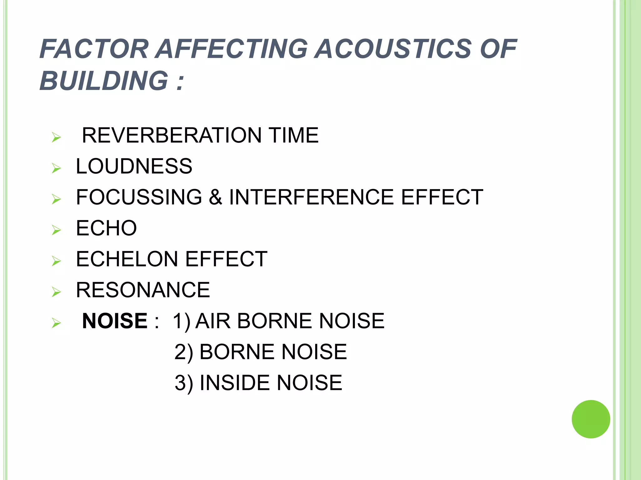 FACTOR AFFECTING ACOUSTICS OF
BUILDING :
 REVERBERATION TIME
 LOUDNESS
 FOCUSSING & INTERFERENCE EFFECT
 ECHO
 ECHELON EFFECT
 RESONANCE
 NOISE : 1) AIR BORNE NOISE
2) BORNE NOISE
3) INSIDE NOISE
 