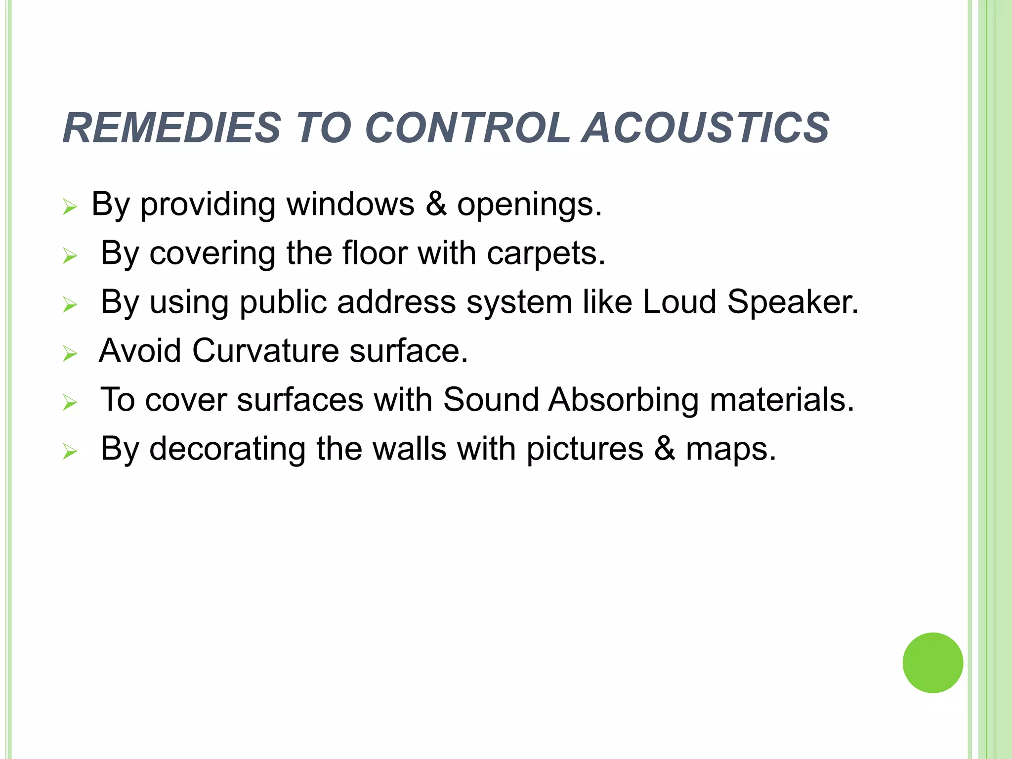 REMEDIES TO CONTROL ACOUSTICS
 By providing windows & openings.
 By covering the floor with carpets.
 By using public address system like Loud Speaker.
 Avoid Curvature surface.
 To cover surfaces with Sound Absorbing materials.
 By decorating the walls with pictures & maps.
 