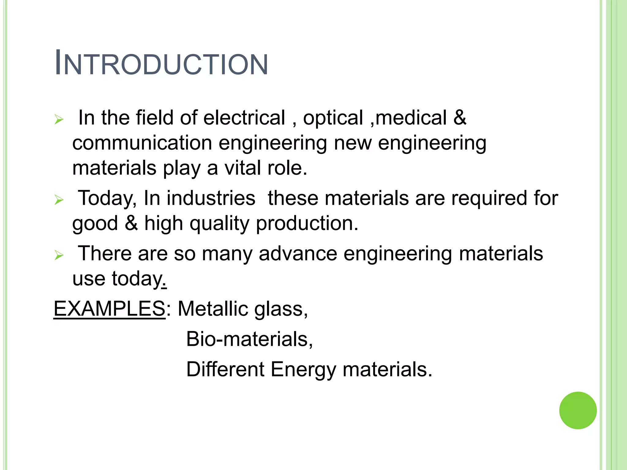 INTRODUCTION
 In the field of electrical , optical ,medical &
communication engineering new engineering
materials play a vital role.
 Today, In industries these materials are required for
good & high quality production.
 There are so many advance engineering materials
use today.
EXAMPLES: Metallic glass,
Bio-materials,
Different Energy materials.
 