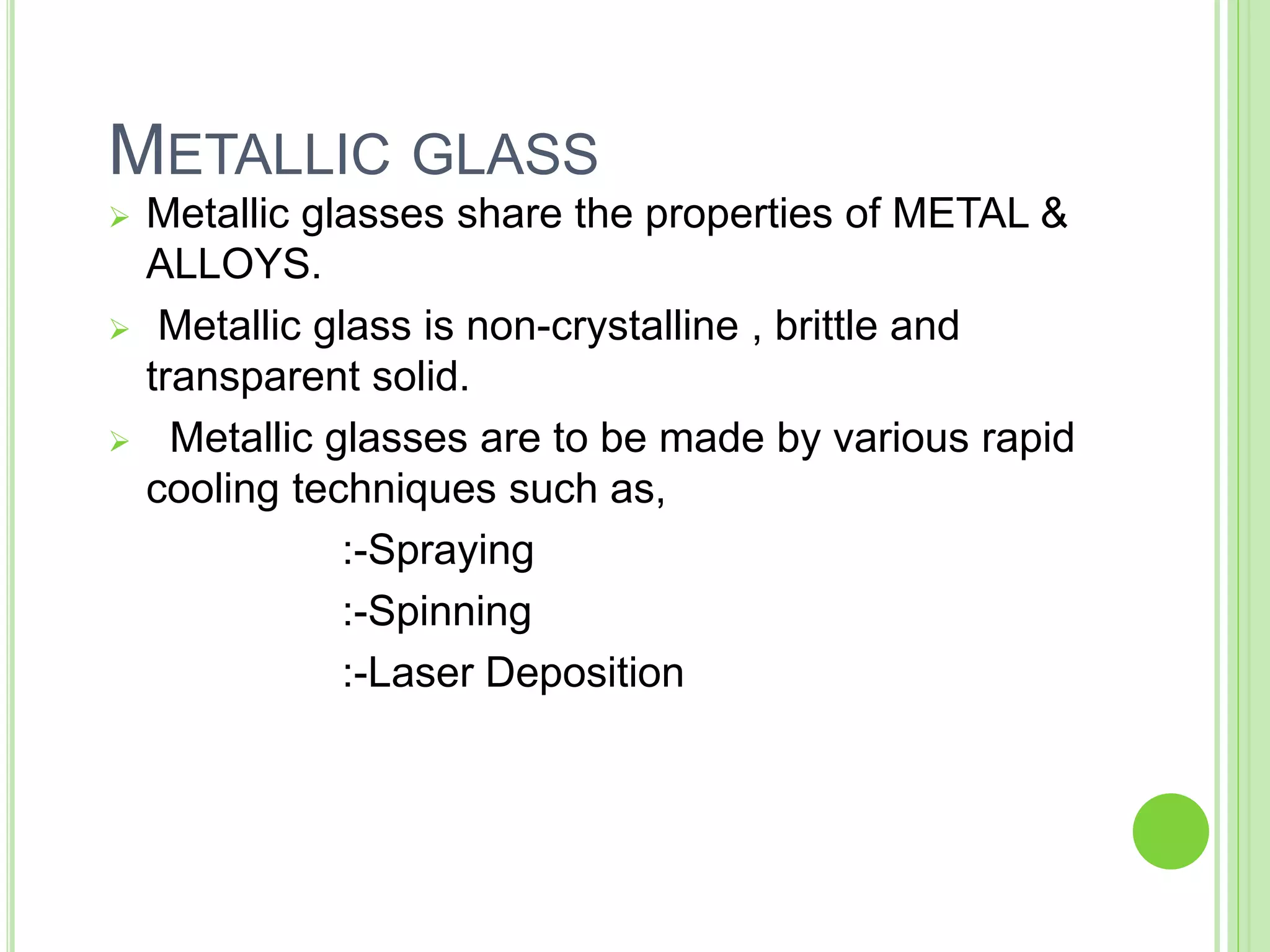 METALLIC GLASS
 Metallic glasses share the properties of METAL &
ALLOYS.
 Metallic glass is non-crystalline , brittle and
transparent solid.
 Metallic glasses are to be made by various rapid
cooling techniques such as,
:-Spraying
:-Spinning
:-Laser Deposition
 