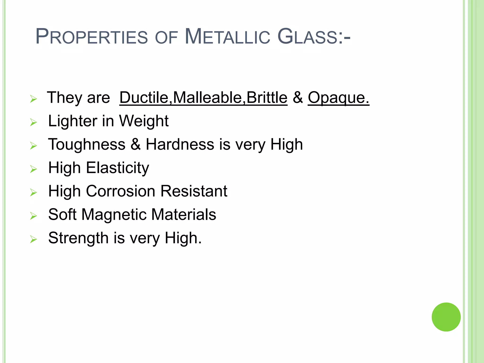 PROPERTIES OF METALLIC GLASS:-
 They are Ductile,Malleable,Brittle & Opaque.
 Lighter in Weight
 Toughness & Hardness is very High
 High Elasticity
 High Corrosion Resistant
 Soft Magnetic Materials
 Strength is very High.
 