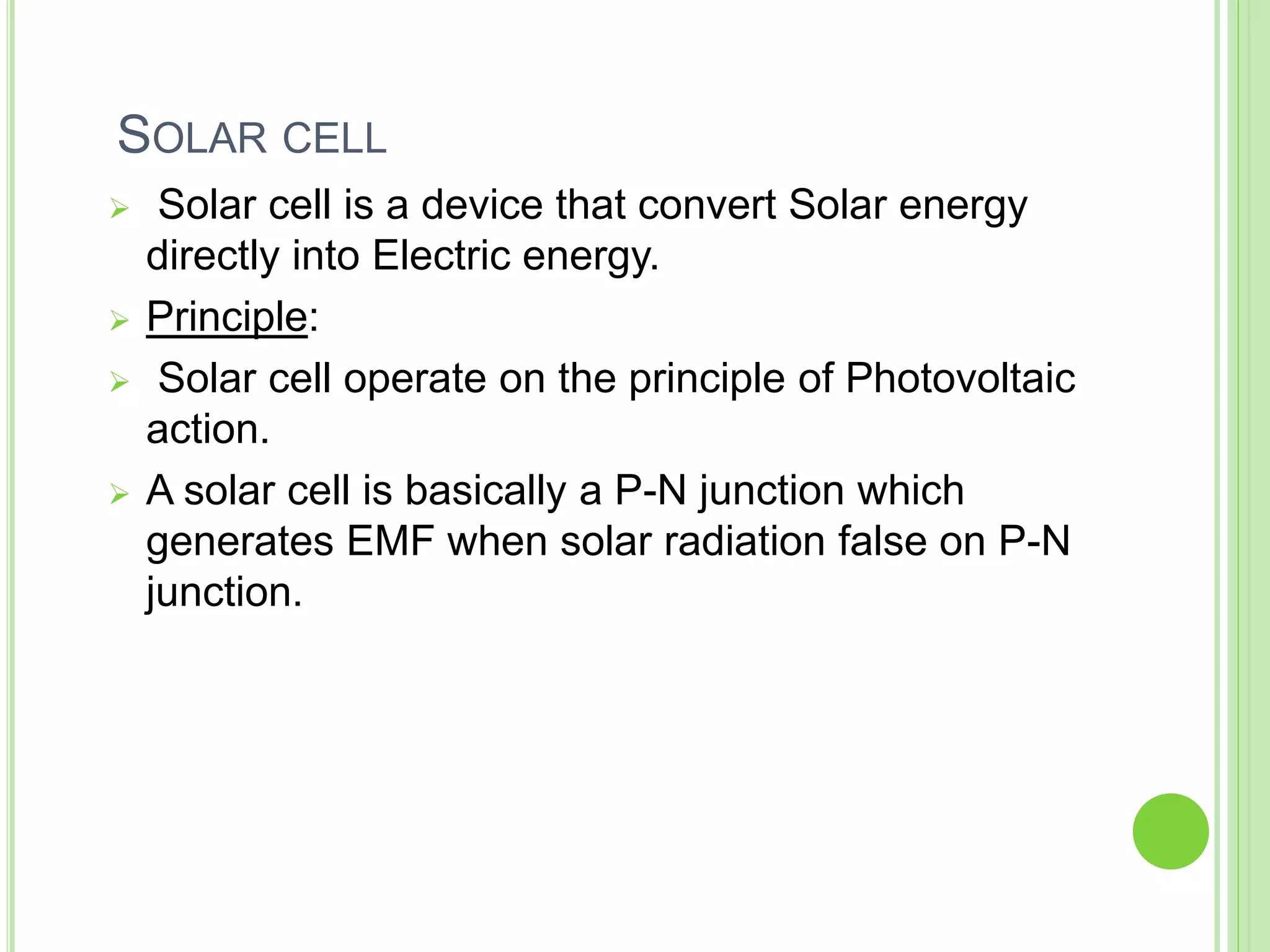 SOLAR CELL
 Solar cell is a device that convert Solar energy
directly into Electric energy.
 Principle:
 Solar cell operate on the principle of Photovoltaic
action.
 A solar cell is basically a P-N junction which
generates EMF when solar radiation false on P-N
junction.
 