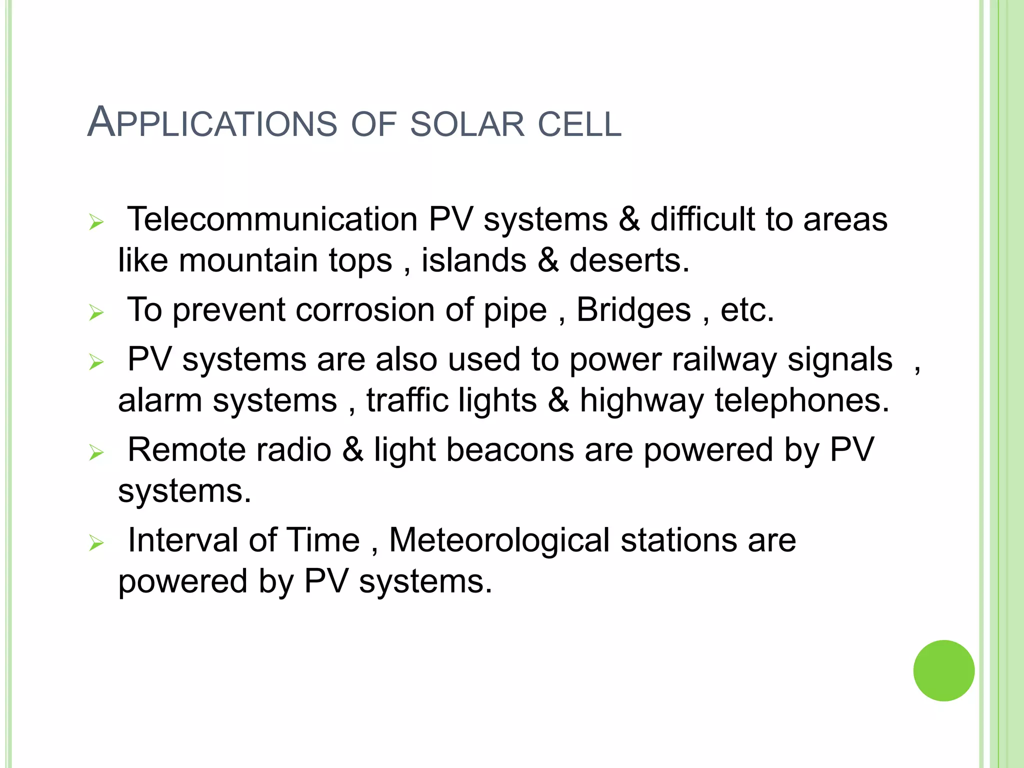 APPLICATIONS OF SOLAR CELL
 Telecommunication PV systems & difficult to areas
like mountain tops , islands & deserts.
 To prevent corrosion of pipe , Bridges , etc.
 PV systems are also used to power railway signals ,
alarm systems , traffic lights & highway telephones.
 Remote radio & light beacons are powered by PV
systems.
 Interval of Time , Meteorological stations are
powered by PV systems.
 